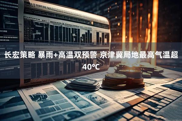 长宏策略 暴雨+高温双预警 京津冀局地最高气温超40℃