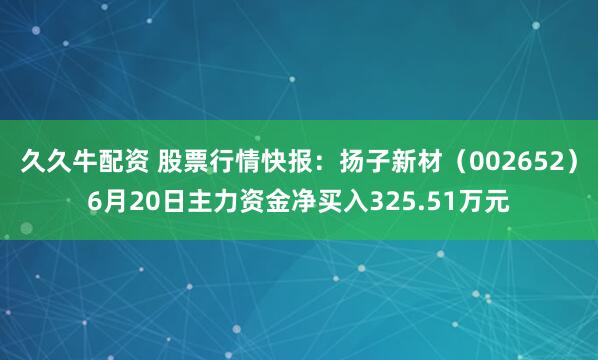 久久牛配资 股票行情快报：扬子新材（002652）6月20日主力资金净买入325.51万元