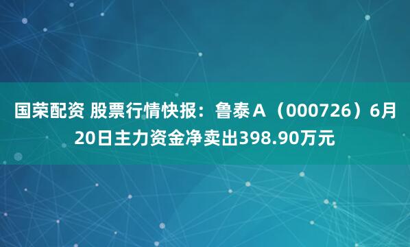 国荣配资 股票行情快报：鲁泰Ａ（000726）6月20日主力资金净卖出398.90万元