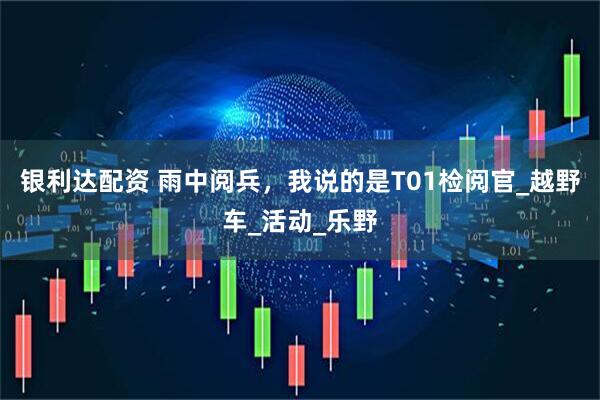 银利达配资 雨中阅兵，我说的是T01检阅官_越野车_活动_乐野