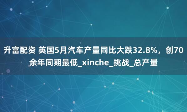 升富配资 英国5月汽车产量同比大跌32.8%，创70余年同期最低_xinche_挑战_总产量