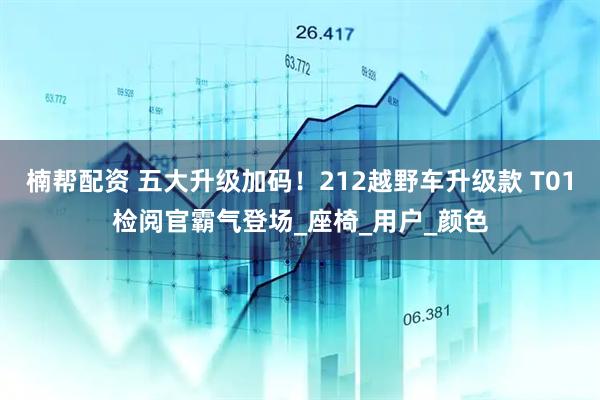 楠帮配资 五大升级加码！212越野车升级款 T01检阅官霸气登场_座椅_用户_颜色