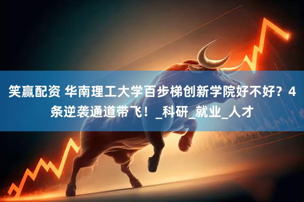笑赢配资 华南理工大学百步梯创新学院好不好？4条逆袭通道带飞！_科研_就业_人才