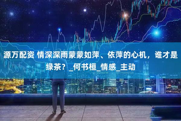 源万配资 情深深雨蒙蒙如萍、依萍的心机，谁才是绿茶？_何书桓_情感_主动
