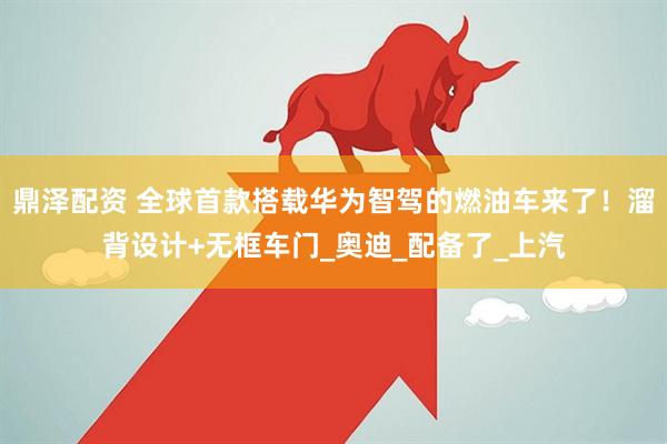 鼎泽配资 全球首款搭载华为智驾的燃油车来了！溜背设计+无框车门_奥迪_配备了_上汽