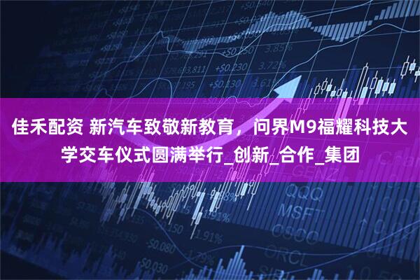 佳禾配资 新汽车致敬新教育，问界M9福耀科技大学交车仪式圆满举行_创新_合作_集团
