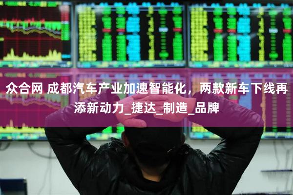 众合网 成都汽车产业加速智能化，两款新车下线再添新动力_捷达_制造_品牌