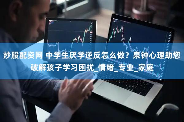 炒股配资网 中学生厌学逆反怎么做？泉钟心理助您破解孩子学习困扰_情绪_专业_家庭