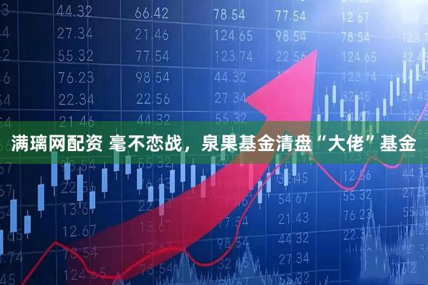 满璃网配资 毫不恋战，泉果基金清盘“大佬”基金