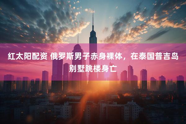 红太阳配资 俄罗斯男子赤身裸体，在泰国普吉岛别墅跳楼身亡