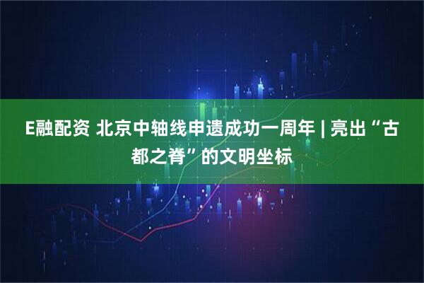 E融配资 北京中轴线申遗成功一周年 | 亮出“古都之脊”的文明坐标