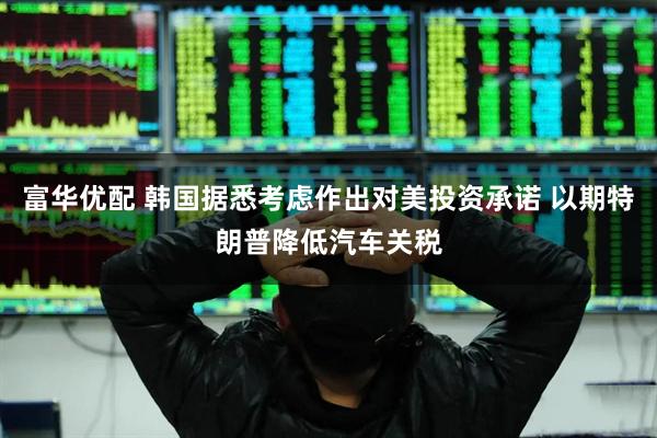 富华优配 韩国据悉考虑作出对美投资承诺 以期特朗普降低汽车关税