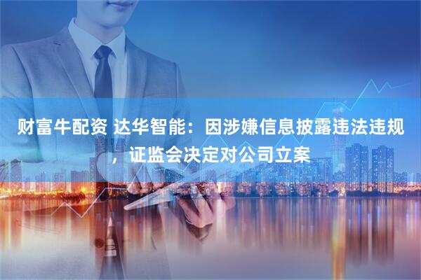 财富牛配资 达华智能：因涉嫌信息披露违法违规，证监会决定对公司立案