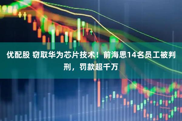 优配股 窃取华为芯片技术！前海思14名员工被判刑，罚款超千万