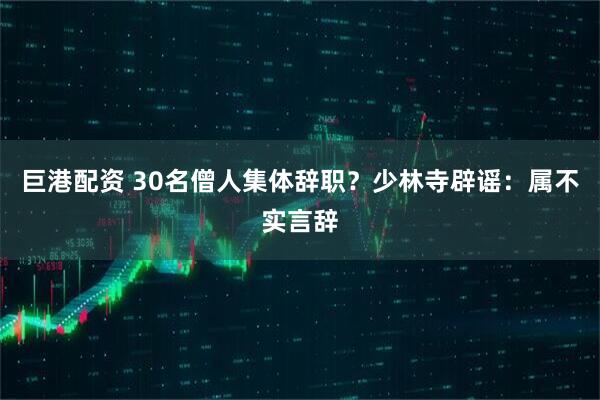 巨港配资 30名僧人集体辞职？少林寺辟谣：属不实言辞