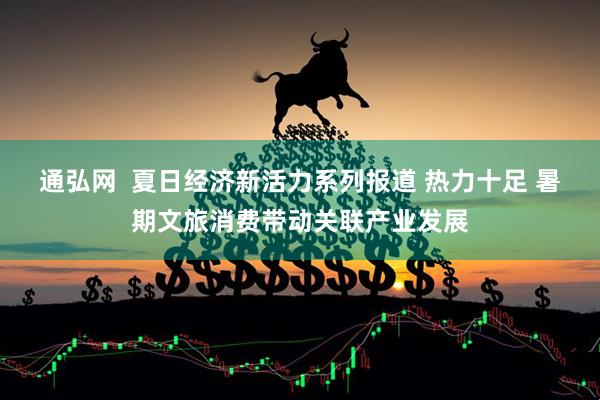 通弘网  夏日经济新活力系列报道 热力十足 暑期文旅消费带动关联产业发展