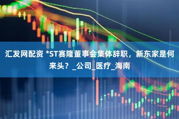 汇发网配资 *ST赛隆董事会集体辞职，新东家是何来头？_公司_医疗_海南