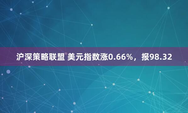 沪深策略联盟 美元指数涨0.66%，报98.32