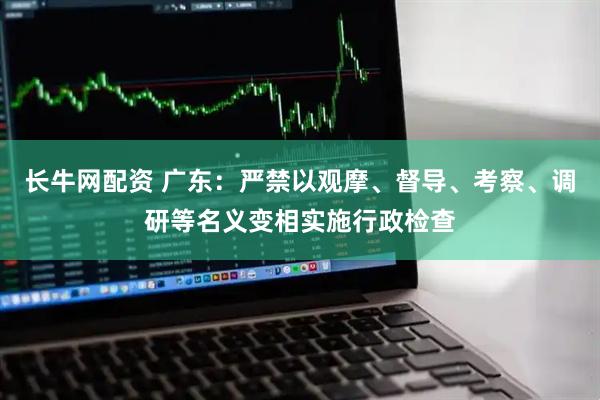 长牛网配资 广东：严禁以观摩、督导、考察、调研等名义变相实施行政检查