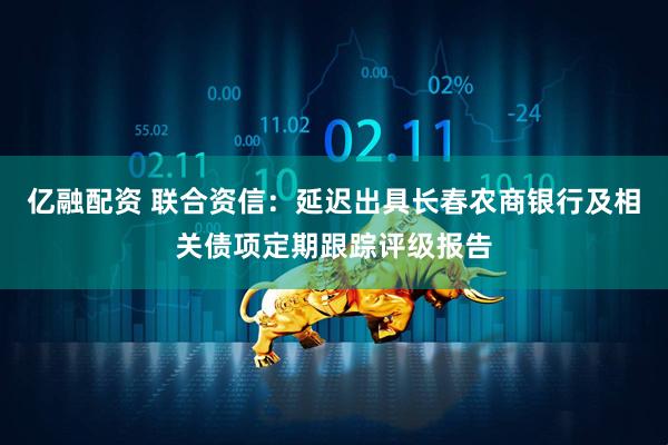 亿融配资 联合资信：延迟出具长春农商银行及相关债项定期跟踪评级报告
