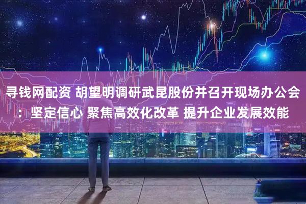 寻钱网配资 胡望明调研武昆股份并召开现场办公会:坚定信心 聚焦高效化改革 提升企业发展效能