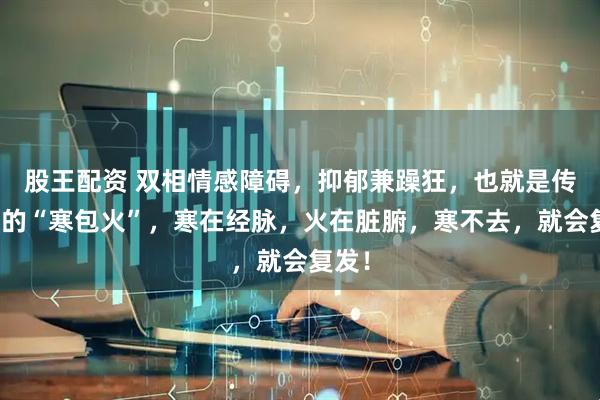 股王配资 双相情感障碍，抑郁兼躁狂，也就是传说中的“寒包火”，寒在经脉，火在脏腑，寒不去，就会复发！