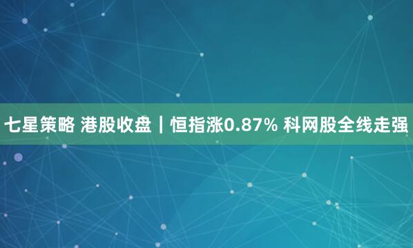 七星策略 港股收盘｜恒指涨0.87% 科网股全线走强