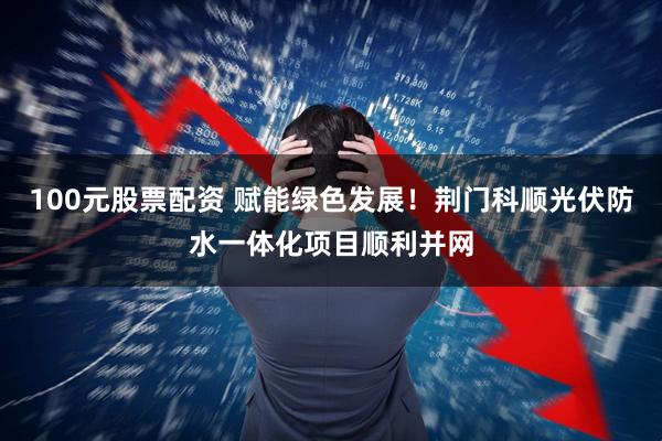 100元股票配资 赋能绿色发展!荆门科顺光伏防水一体化项目顺利并网