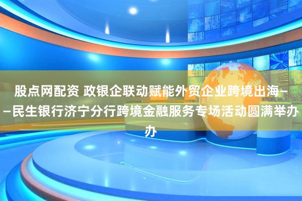 股点网配资 政银企联动赋能外贸企业跨境出海——民生银行济宁分行跨境金融服务专场活动圆满举办