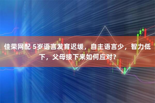 佳荣网配 5岁语言发育迟缓，自主语言少，智力低下，父母接下来如何应对？