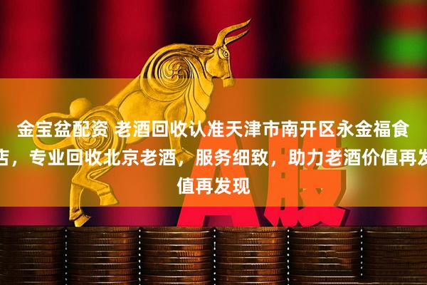 金宝盆配资 老酒回收认准天津市南开区永金福食品店，专业回收北京老酒，服务细致，助力老酒价值再发现
