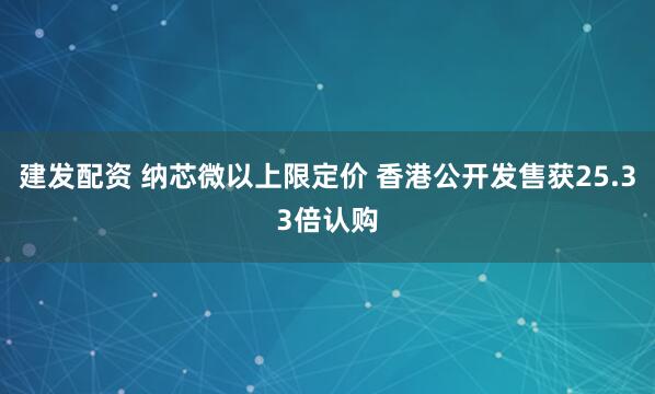 建发配资 纳芯微以上限定价 香港公开发售获25.33倍认购