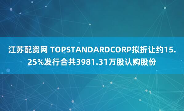 江苏配资网 TOPSTANDARDCORP拟折让约15.25%发行合共3981.31万股认购股份