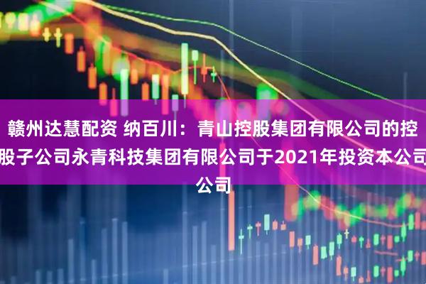 赣州达慧配资 纳百川：青山控股集团有限公司的控股子公司永青科技集团有限公司于2021年投资本公司