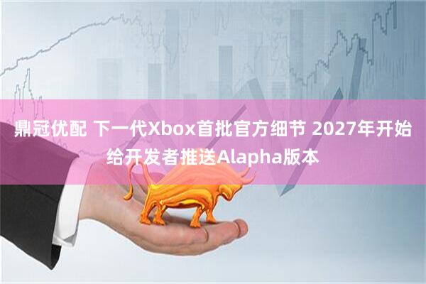 鼎冠优配 下一代Xbox首批官方细节 2027年开始给开发者推送Alapha版本