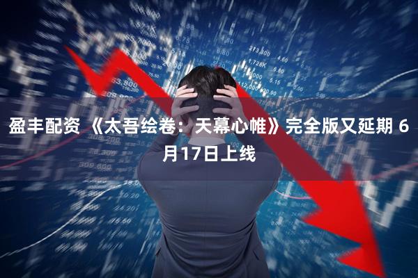 盈丰配资 《太吾绘卷：天幕心帷》完全版又延期 6月17日上线