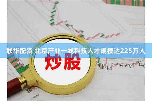 联华配资 北京产业一线科技人才规模达225万人