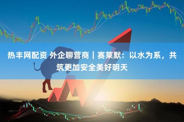 热丰网配资 外企聊营商｜赛莱默：以水为系，共筑更加安全美好明天