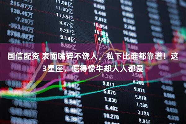 国信配资 表面嘴碎不饶人，私下比谁都靠谱！这3星座，倔得像牛却人人都爱