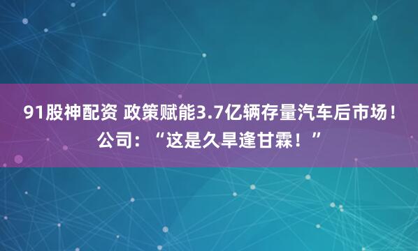 91股神配资 政策赋能3.7亿辆存量汽车后市场！公司：“这是久旱逢甘霖！”