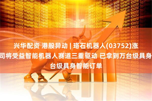 兴华配资 港股异动 | 珞石机器人(03752)涨超8% 公司将受益智能机器人赛道三重驱动 已拿到万台级具身智能订单