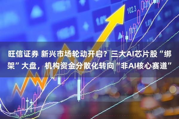 旺信证券 新兴市场轮动开启？三大AI芯片股“绑架”大盘，机构资金分散化转向“非AI核心赛道”